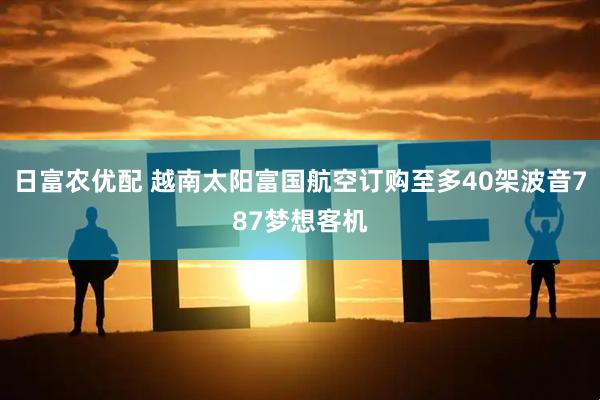 日富农优配 越南太阳富国航空订购至多40架波音787梦想客机