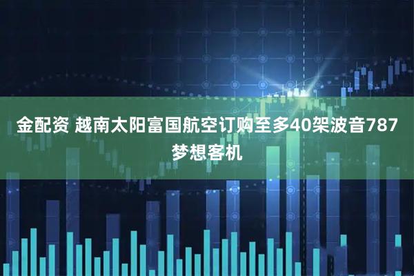 金配资 越南太阳富国航空订购至多40架波音787梦想客机