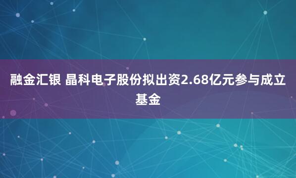 融金汇银 晶科电子股份拟出资2.68亿元参与成立基金