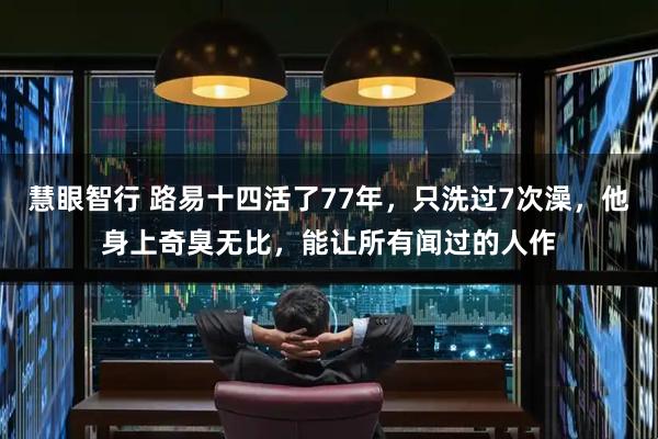 慧眼智行 路易十四活了77年，只洗过7次澡，他身上奇臭无比，能让所有闻过的人作