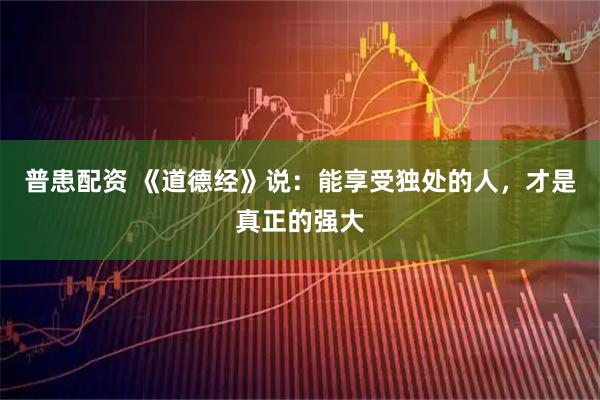 普患配资 《道德经》说：能享受独处的人，才是真正的强大
