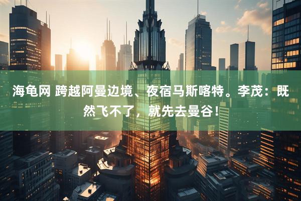 海龟网 跨越阿曼边境、夜宿马斯喀特。李茂：既然飞不了，就先去曼谷！