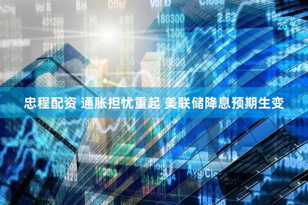 忠程配资 通胀担忧重起 美联储降息预期生变
