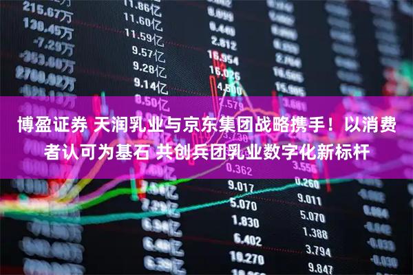 博盈证券 天润乳业与京东集团战略携手！以消费者认可为基石 共创兵团乳业数字化新标杆