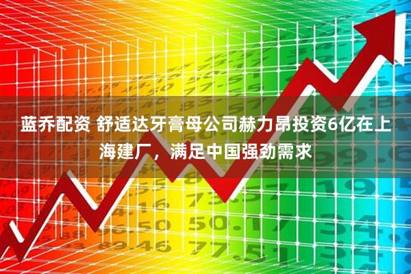 蓝乔配资 舒适达牙膏母公司赫力昂投资6亿在上海建厂，满足中国强劲需求