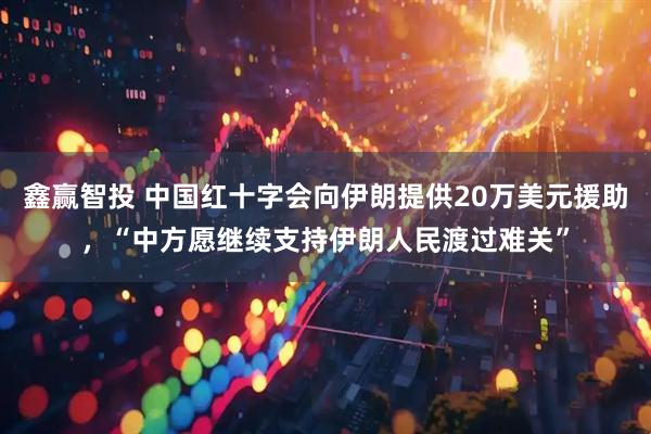 鑫赢智投 中国红十字会向伊朗提供20万美元援助，“中方愿继续支持伊朗人民渡过难关”