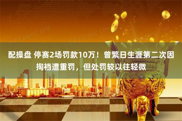 配操盘 停赛2场罚款10万！曾繁日生涯第二次因掏裆遭重罚，但处罚较以往轻微