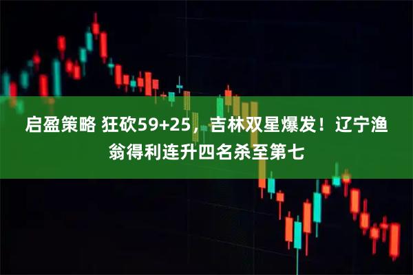 启盈策略 狂砍59+25，吉林双星爆发！辽宁渔翁得利连升四名杀至第七