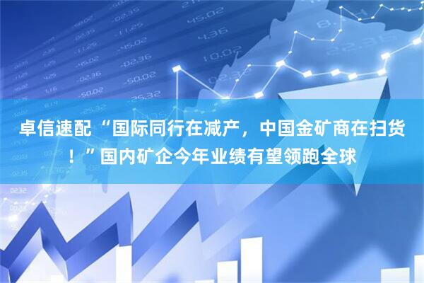 卓信速配 “国际同行在减产，中国金矿商在扫货！”国内矿企今年业绩有望领跑全球