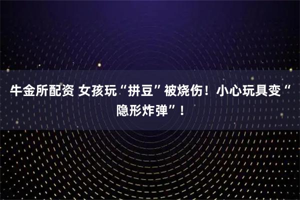牛金所配资 女孩玩“拼豆”被烧伤！小心玩具变“隐形炸弹”！