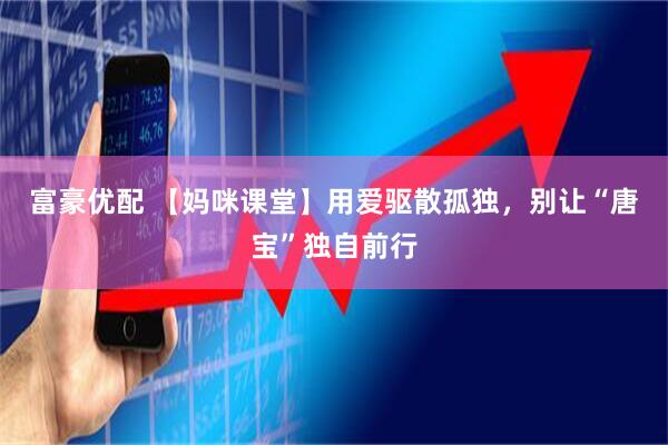 富豪优配 【妈咪课堂】用爱驱散孤独，别让“唐宝”独自前行