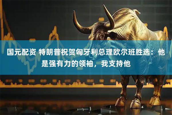 国元配资 特朗普祝贺匈牙利总理欧尔班胜选：他是强有力的领袖，我支持他