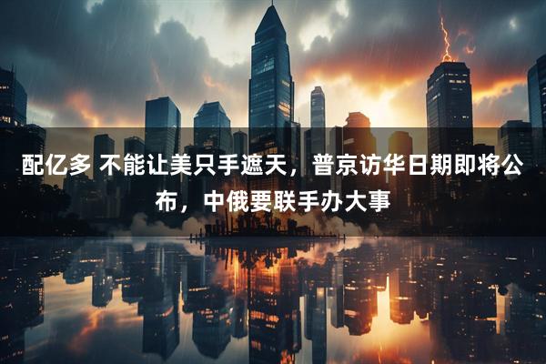 配亿多 不能让美只手遮天，普京访华日期即将公布，中俄要联手办大事