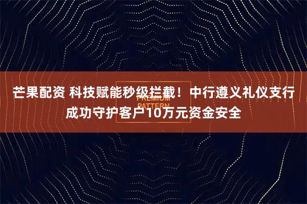 芒果配资 科技赋能秒级拦截！中行遵义礼仪支行成功守护客户10万元资金安全