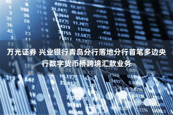 万光证券 兴业银行青岛分行落地分行首笔多边央行数字货币桥跨境汇款业务