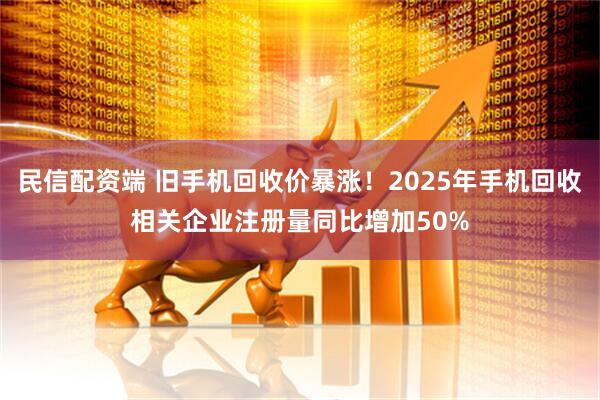 民信配资端 旧手机回收价暴涨！2025年手机回收相关企业注册量同比增加50%