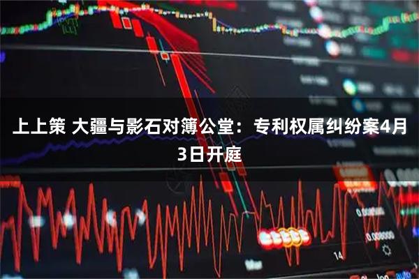 上上策 大疆与影石对簿公堂：专利权属纠纷案4月3日开庭
