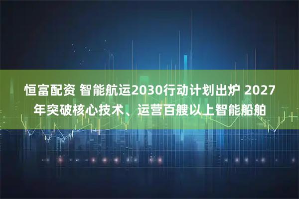 恒富配资 智能航运2030行动计划出炉 2027年突破核心技术、运营百艘以上智能船舶
