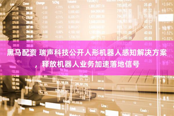 黑马配资 瑞声科技公开人形机器人感知解决方案，释放机器人业务加速落地信号