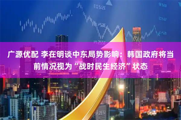 广源优配 李在明谈中东局势影响：韩国政府将当前情况视为“战时民生经济”状态