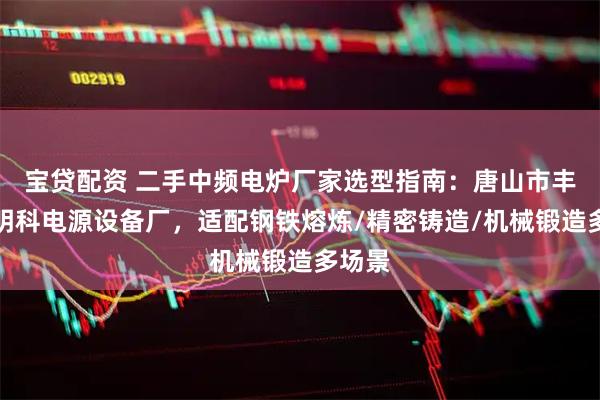 宝贷配资 二手中频电炉厂家选型指南：唐山市丰润区明科电源设备厂，适配钢铁熔炼/精密铸造/机械锻造多场景