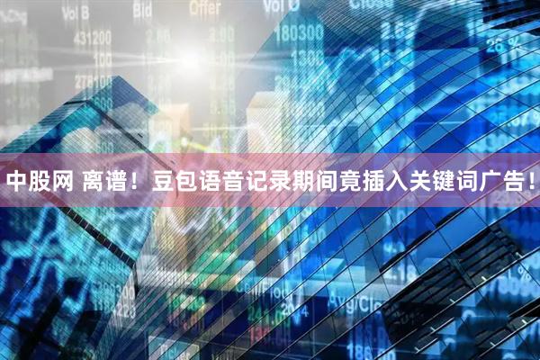 中股网 离谱！豆包语音记录期间竟插入关键词广告！