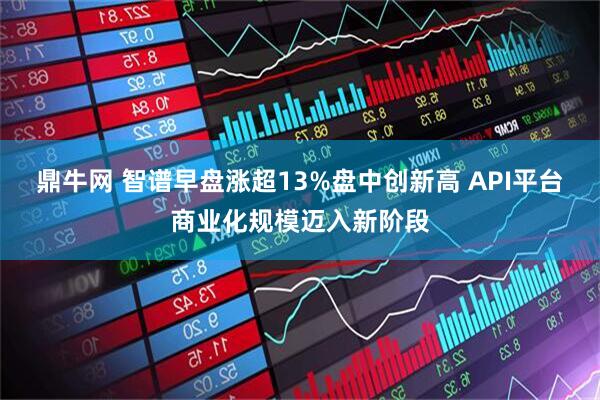 鼎牛网 智谱早盘涨超13%盘中创新高 API平台商业化规模迈入新阶段