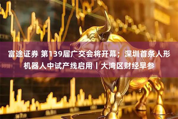 富途证券 第139届广交会将开幕；深圳首条人形机器人中试产线启用丨大湾区财经早参
