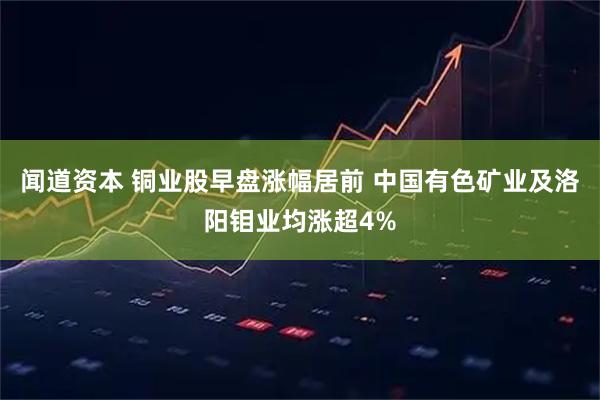 闻道资本 铜业股早盘涨幅居前 中国有色矿业及洛阳钼业均涨超4%