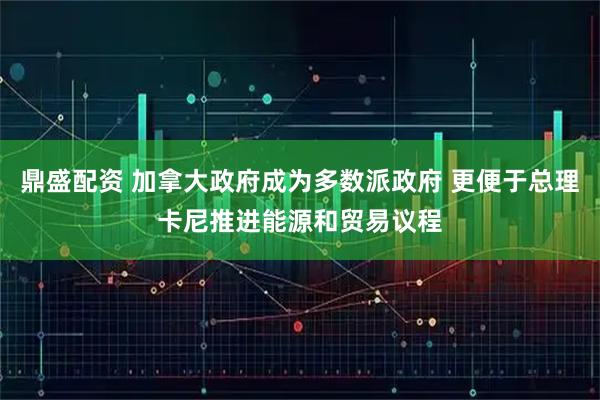 鼎盛配资 加拿大政府成为多数派政府 更便于总理卡尼推进能源和贸易议程