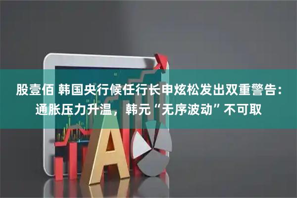 股壹佰 韩国央行候任行长申炫松发出双重警告：通胀压力升温，韩元“无序波动”不可取