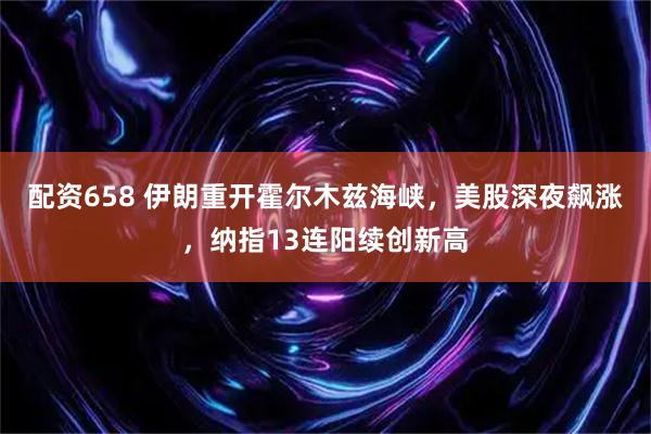 配资658 伊朗重开霍尔木兹海峡，美股深夜飙涨，纳指13连阳续创新高