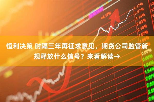 恒利决策 时隔三年再征求意见，期货公司监管新规释放什么信号？来看解读→