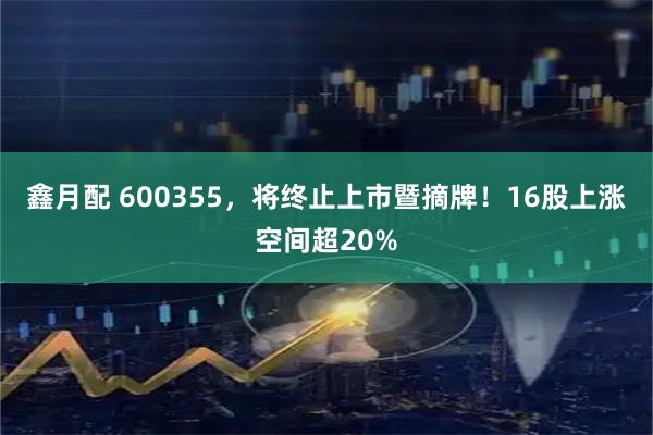 鑫月配 600355，将终止上市暨摘牌！16股上涨空间超20%