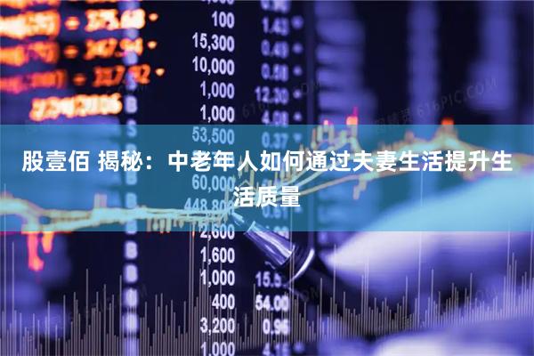 股壹佰 揭秘：中老年人如何通过夫妻生活提升生活质量