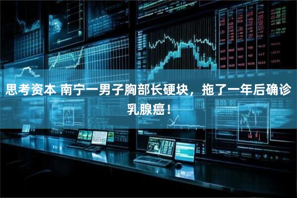 思考资本 南宁一男子胸部长硬块，拖了一年后确诊乳腺癌！
