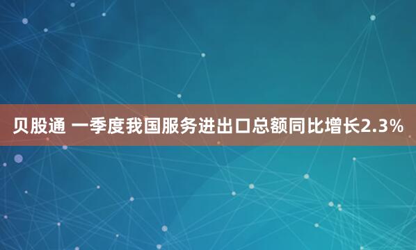 贝股通 一季度我国服务进出口总额同比增长2.3%