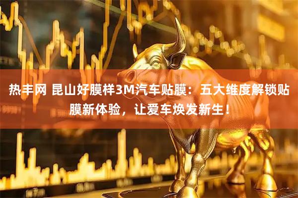 热丰网 昆山好膜样3M汽车贴膜：五大维度解锁贴膜新体验，让爱车焕发新生！