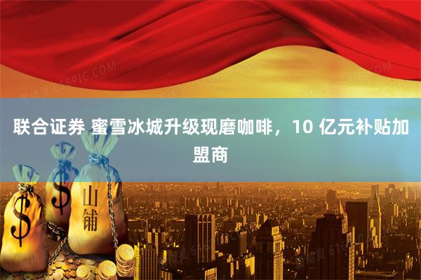 联合证券 蜜雪冰城升级现磨咖啡，10 亿元补贴加盟商