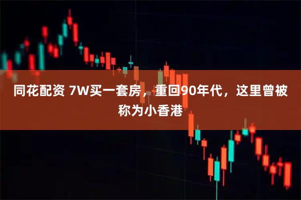 同花配资 7W买一套房，重回90年代，这里曾被称为小香港