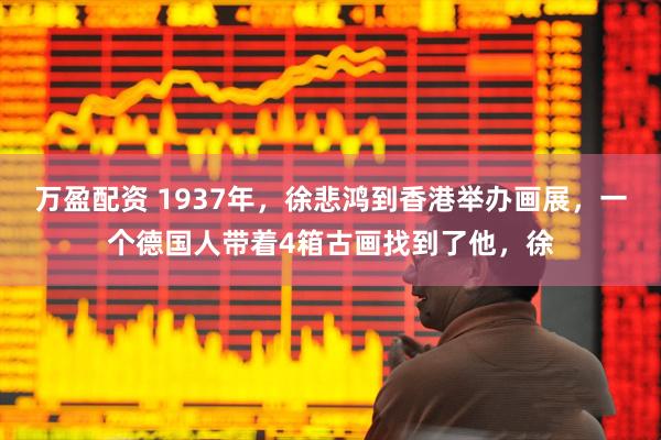 万盈配资 1937年，徐悲鸿到香港举办画展，一个德国人带着4箱古画找到了他，徐