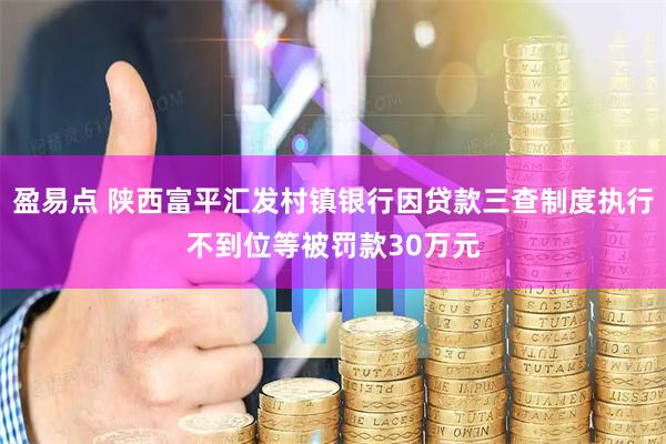 盈易点 陕西富平汇发村镇银行因贷款三查制度执行不到位等被罚款30万元