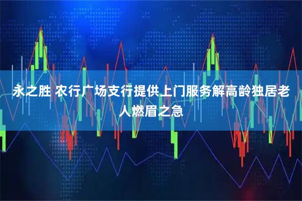 永之胜 农行广场支行提供上门服务解高龄独居老人燃眉之急