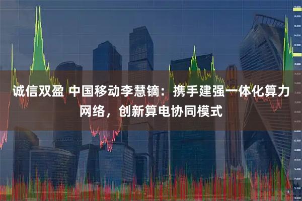 诚信双盈 中国移动李慧镝:携手建强一体化算力网络,创新算电协同模式