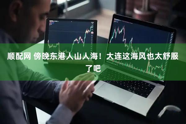 顺配网 傍晚东港人山人海！大连这海风也太舒服了吧