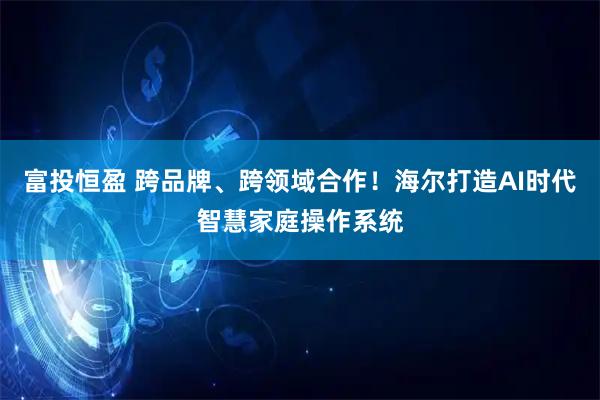 富投恒盈 跨品牌、跨领域合作！海尔打造AI时代智慧家庭操作系统
