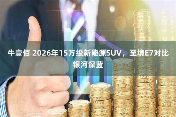 牛壹佰 2026年15万级新能源SUV，至境E7对比银河深蓝