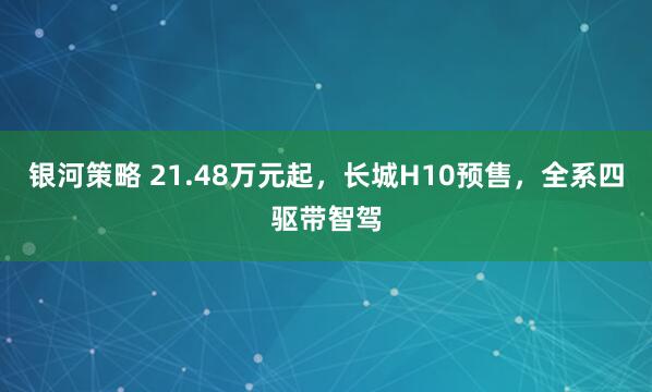 银河策略 21.48万元起，长城H10预售，全系四驱带智驾