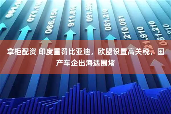 拿柜配资 印度重罚比亚迪，欧盟设置高关税，国产车企出海遇围堵