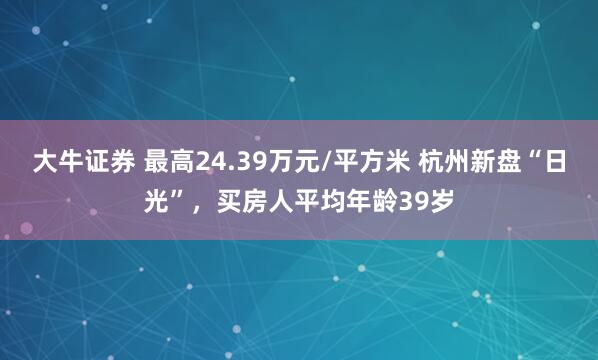 大牛证券 最高24.39万元/平方米 杭州新盘“日光”，买房人平均年龄39岁
